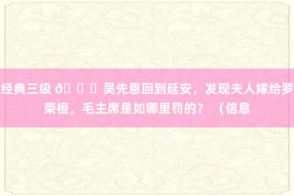 经典三级 🌞吴先恩回到延安，发现夫人嫁给罗荣桓，毛主席是如哪里罚的？ （信息