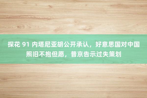 探花 91 内塔尼亚胡公开承认，好意思国对中国照旧不抱但愿，普京告示过失策划