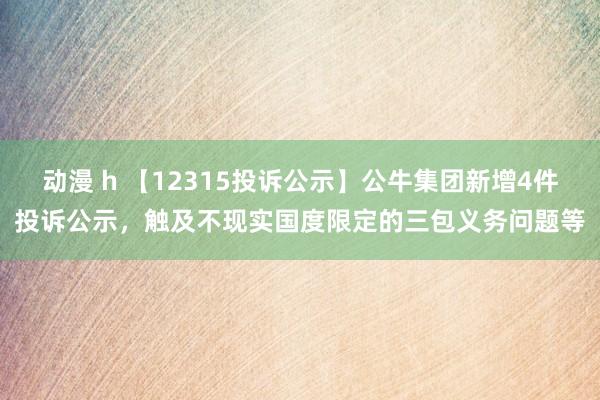 动漫 h 【12315投诉公示】公牛集团新增4件投诉公示，触及不现实国度限定的三包义务问题等