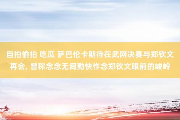 自拍偷拍 吃瓜 萨巴伦卡期待在武网决赛与郑钦文再会， 曾称念念无间勤快作念郑钦文眼前的峻岭