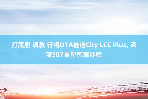 打屁股 调教 行将OTA推送City LCC Plus， 深蓝S07重塑智驾体验