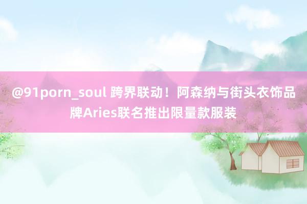 @91porn_soul 跨界联动！阿森纳与街头衣饰品牌Aries联名推出限量款服装