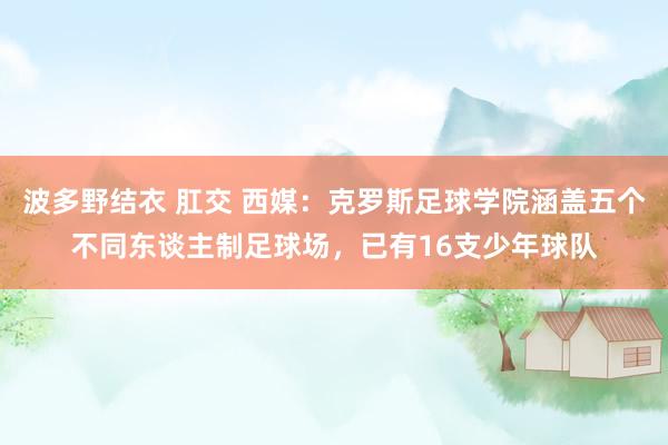 波多野结衣 肛交 西媒：克罗斯足球学院涵盖五个不同东谈主制足球场，已有16支少年球队