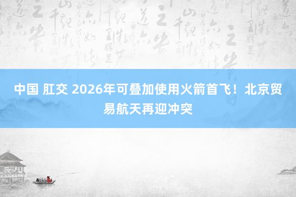 中国 肛交 2026年可叠加使用火箭首飞！北京贸易航天再迎冲突