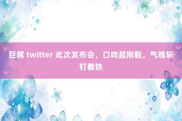 巨屌 twitter 此次发布会，口吻超刚毅，气魄斩钉截铁