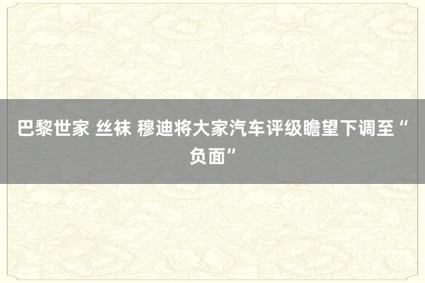 巴黎世家 丝袜 穆迪将大家汽车评级瞻望下调至“负面”