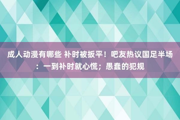 成人动漫有哪些 补时被扳平！吧友热议国足半场：一到补时就心慌；愚蠢的犯规