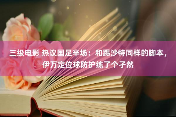 三级电影 热议国足半场：和踢沙特同样的脚本，伊万定位球防护练了个孑然