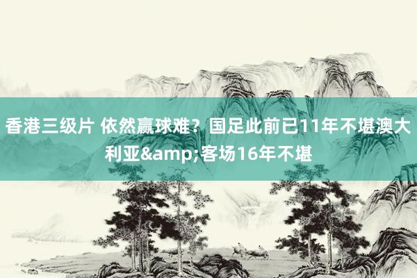 香港三级片 依然赢球难？国足此前已11年不堪澳大利亚&客场16年不堪