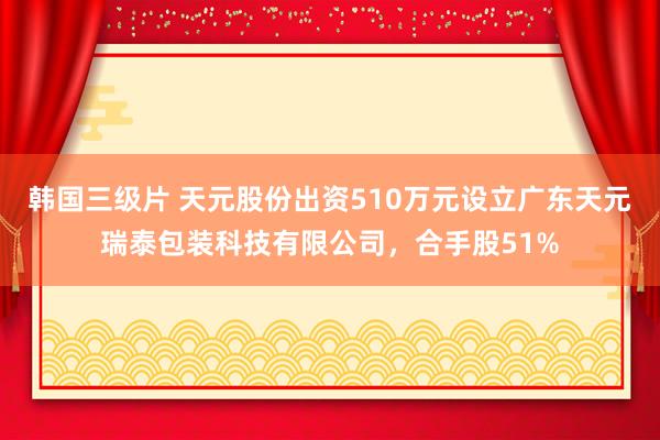 韩国三级片 天元股份出资510万元设立广东天元瑞泰包装科技有限公司，合手股51%