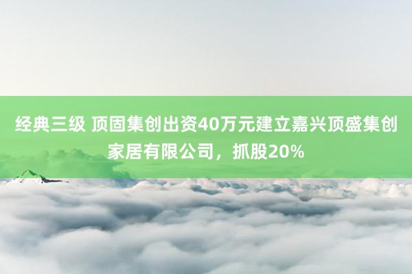 经典三级 顶固集创出资40万元建立嘉兴顶盛集创家居有限公司，抓股20%