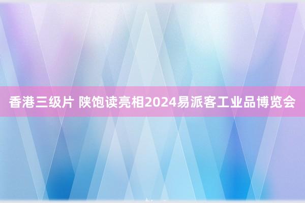 香港三级片 陕饱读亮相2024易派客工业品博览会