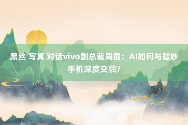 黑丝 写真 对话vivo副总裁周围：AI如何与智妙手机深度交融？