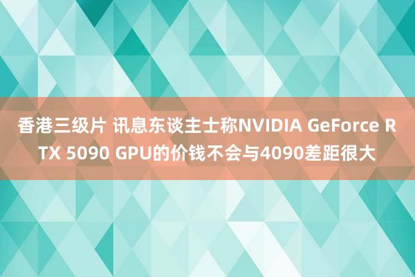 香港三级片 讯息东谈主士称NVIDIA GeForce RTX 5090 GPU的价钱不会与4090差距很大