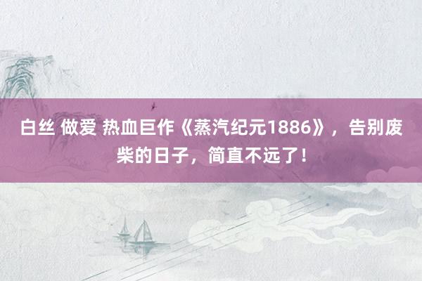 白丝 做爱 热血巨作《蒸汽纪元1886》，告别废柴的日子，简直不远了！