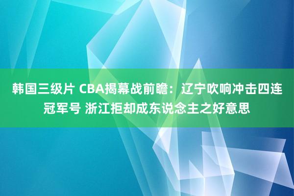 韩国三级片 CBA揭幕战前瞻：辽宁吹响冲击四连冠军号 浙江拒却成东说念主之好意思