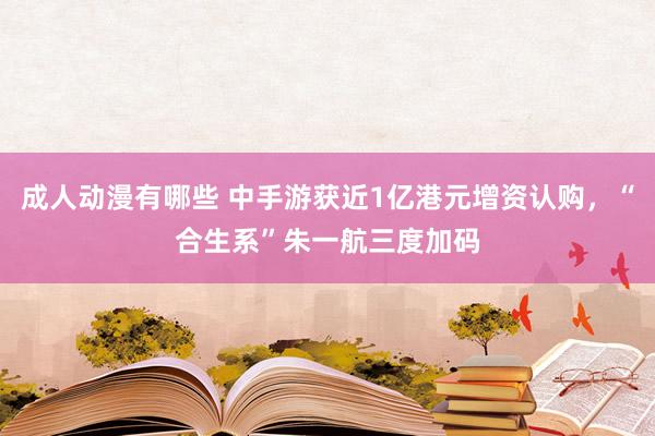 成人动漫有哪些 中手游获近1亿港元增资认购，“合生系”朱一航三度加码