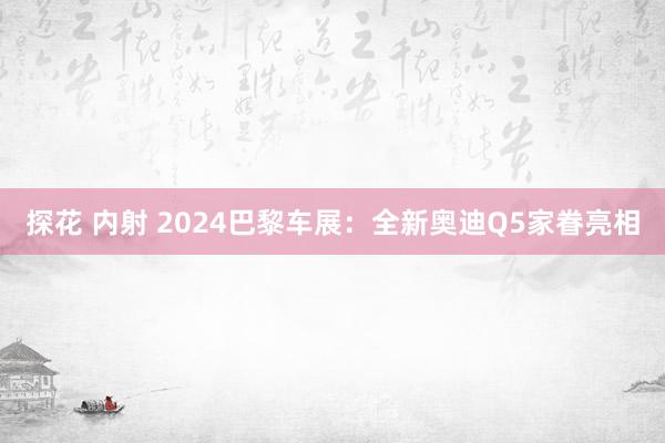 探花 内射 2024巴黎车展：全新奥迪Q5家眷亮相