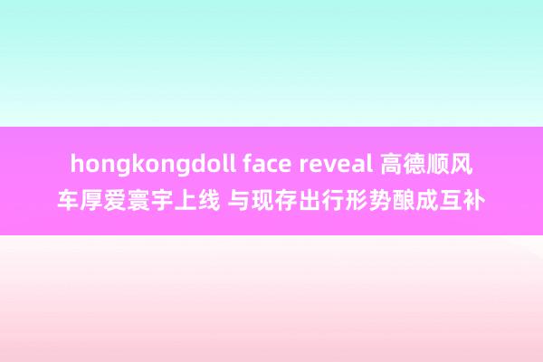 hongkongdoll face reveal 高德顺风车厚爱寰宇上线 与现存出行形势酿成互补