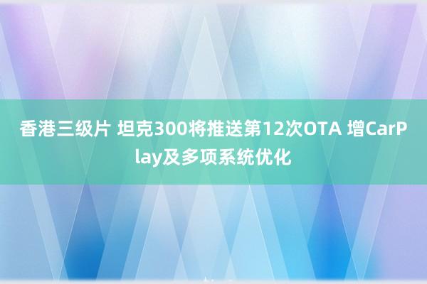 香港三级片 坦克300将推送第12次OTA 增CarPlay及多项系统优化