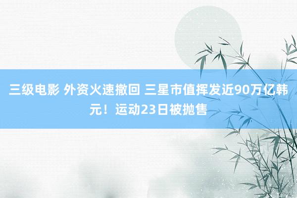 三级电影 外资火速撤回 三星市值挥发近90万亿韩元！运动23日被抛售