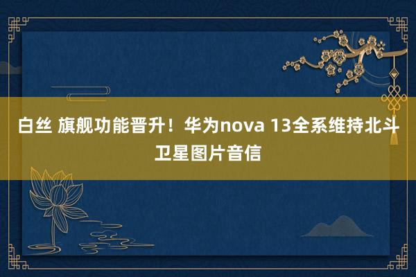 白丝 旗舰功能晋升！华为nova 13全系维持北斗卫星图片音信