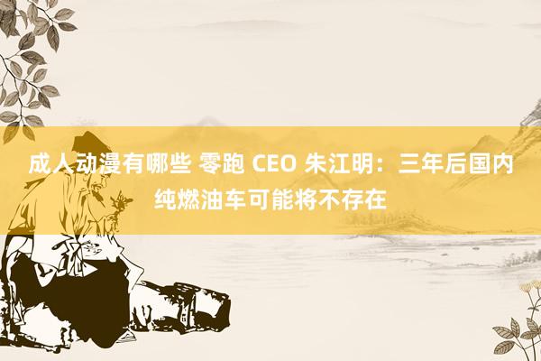 成人动漫有哪些 零跑 CEO 朱江明：三年后国内纯燃油车可能将不存在