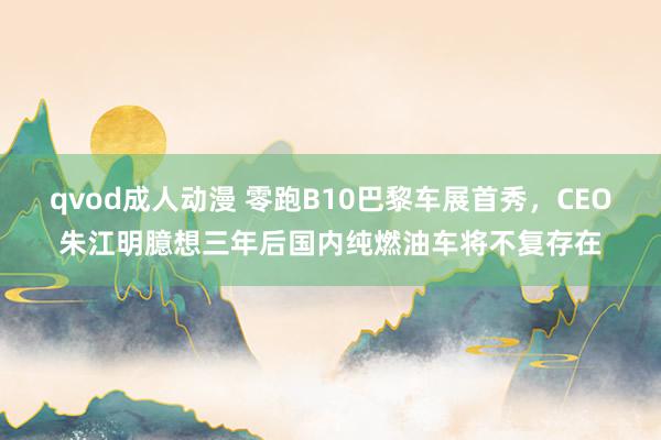 qvod成人动漫 零跑B10巴黎车展首秀，CEO朱江明臆想三年后国内纯燃油车将不复存在