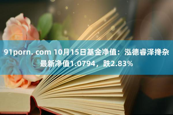 91porn. com 10月15日基金净值：泓德睿泽搀杂最新净值1.0794，跌2.83%