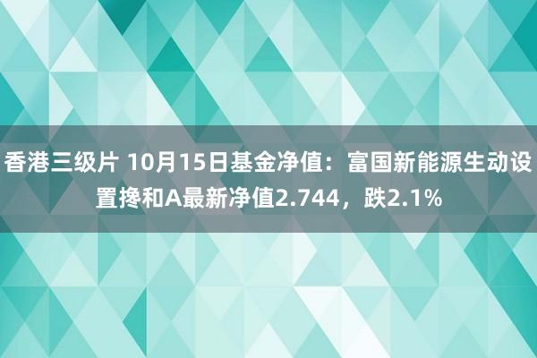 香港三级片 10月15日基金净值：富国新能源生动设置搀和A最新净值2.744，跌2.1%