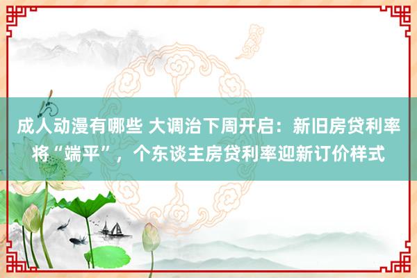 成人动漫有哪些 大调治下周开启：新旧房贷利率将“端平”，个东谈主房贷利率迎新订价样式