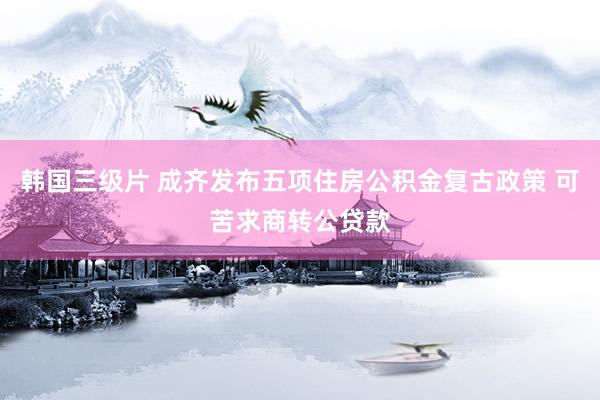 韩国三级片 成齐发布五项住房公积金复古政策 可苦求商转公贷款