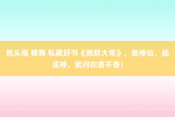 抱头摇 裸舞 私藏好书《微辞大帝》，能修仙，能成神，就问你香不香！