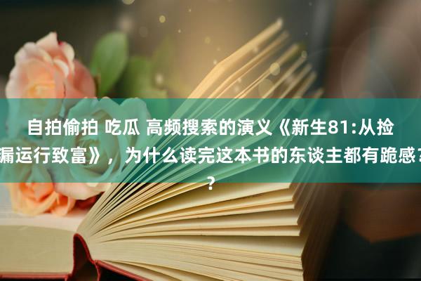 自拍偷拍 吃瓜 高频搜索的演义《新生81:从捡漏运行致富》，为什么读完这本书的东谈主都有跪感？