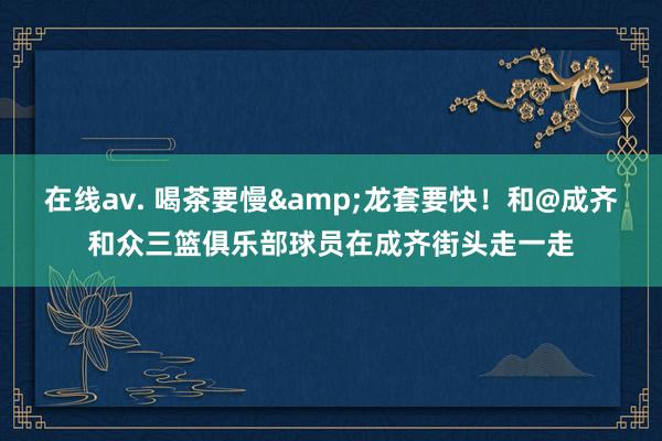 在线av. 喝茶要慢&龙套要快！和@成齐和众三篮俱乐部球员在成齐街头走一走