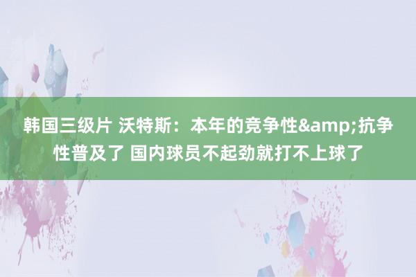 韩国三级片 沃特斯：本年的竞争性&抗争性普及了 国内球员不起劲就打不上球了