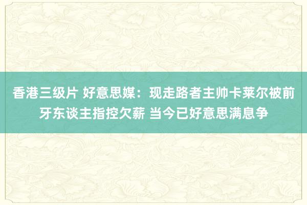 香港三级片 好意思媒：现走路者主帅卡莱尔被前牙东谈主指控欠薪 当今已好意思满息争