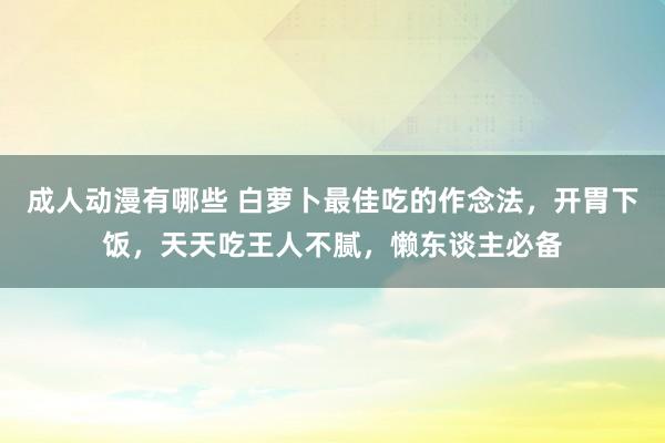 成人动漫有哪些 白萝卜最佳吃的作念法，开胃下饭，天天吃王人不腻，懒东谈主必备