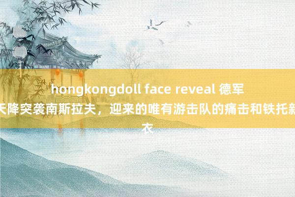 hongkongdoll face reveal 德军伞兵天降突袭南斯拉夫，迎来的唯有游击队的痛击和铁托新大衣