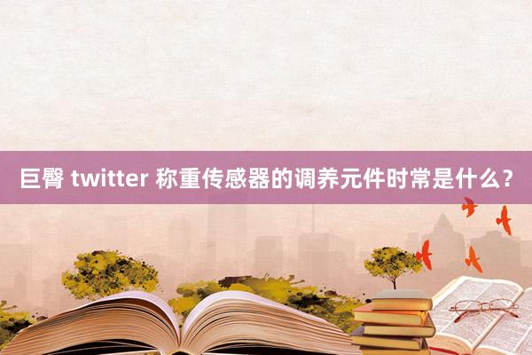 巨臀 twitter 称重传感器的调养元件时常是什么？