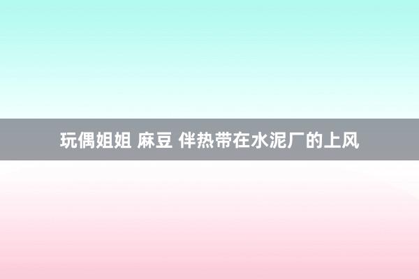 玩偶姐姐 麻豆 伴热带在水泥厂的上风