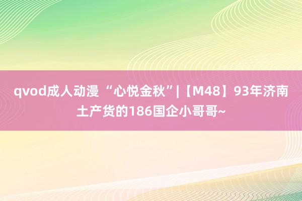 qvod成人动漫 “心悦金秋”|【M48】93年济南土产货的186国企小哥哥~