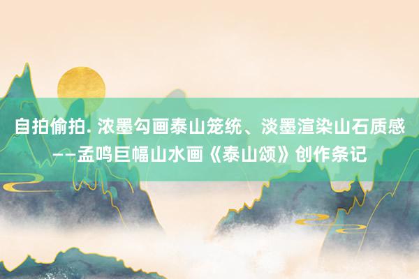 自拍偷拍. 浓墨勾画泰山笼统、淡墨渲染山石质感——孟鸣巨幅山水画《泰山颂》创作条记