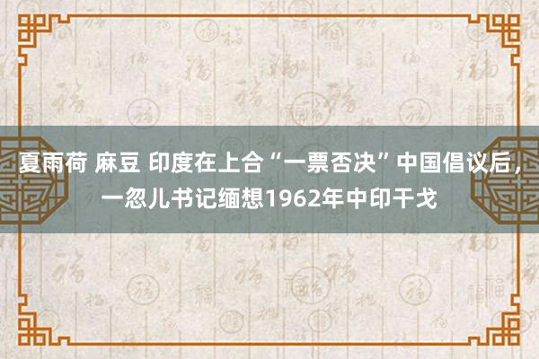 夏雨荷 麻豆 印度在上合“一票否决”中国倡议后，一忽儿书记缅想1962年中印干戈