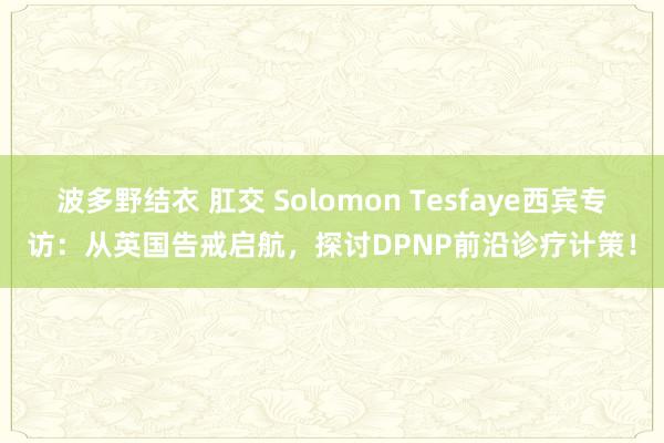 波多野结衣 肛交 Solomon Tesfaye西宾专访：从英国告戒启航，探讨DPNP前沿诊疗计策！