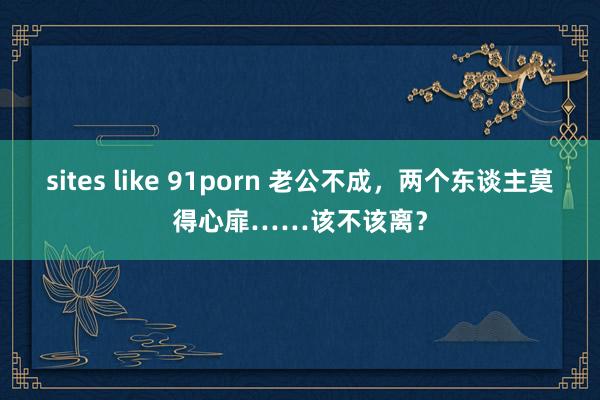 sites like 91porn 老公不成，两个东谈主莫得心扉……该不该离？