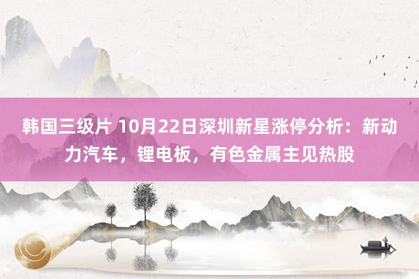 韩国三级片 10月22日深圳新星涨停分析：新动力汽车，锂电板，有色金属主见热股