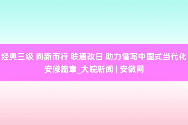 经典三级 向新而行 联通改日 助力谱写中国式当代化安徽篇章_大皖新闻 | 安徽网