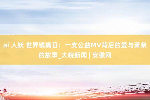 ai 人妖 世界镇痛日：一支公益MV背后的爱与萧条的故事_大皖新闻 | 安徽网