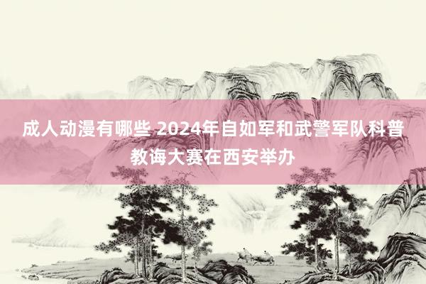 成人动漫有哪些 2024年自如军和武警军队科普教诲大赛在西安举办